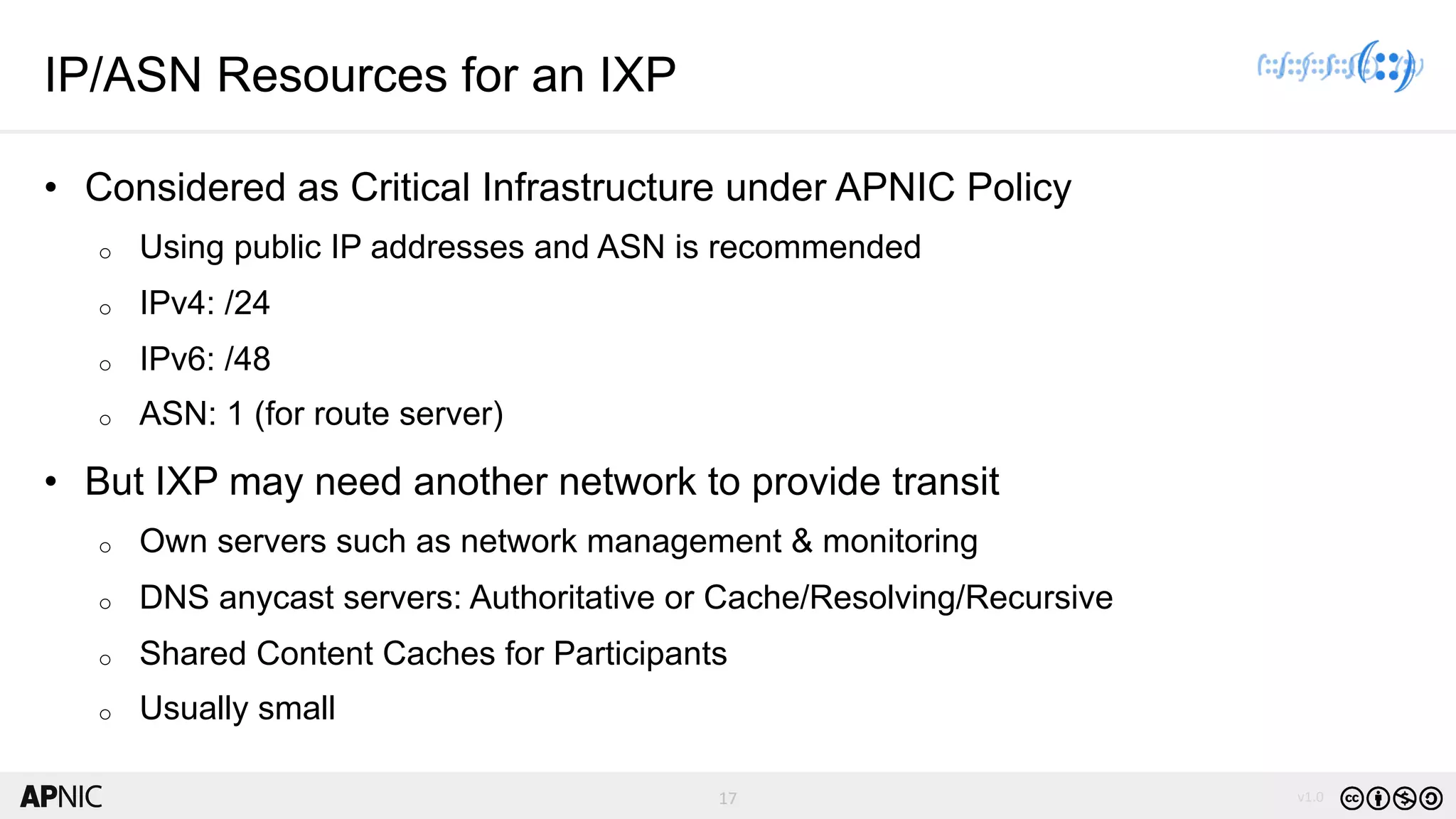 17 v1.017
IP/ASN Resources for an IXP
• Considered as Critical Infrastructure under APNIC Policy
o Using public IP addresses and ASN is recommended
o IPv4: /24
o IPv6: /48
o ASN: 1 (for route server)
• But IXP may need another network to provide transit
o Own servers such as network management & monitoring
o DNS anycast servers: Authoritative or Cache/Resolving/Recursive
o Shared Content Caches for Participants
o Usually small
 