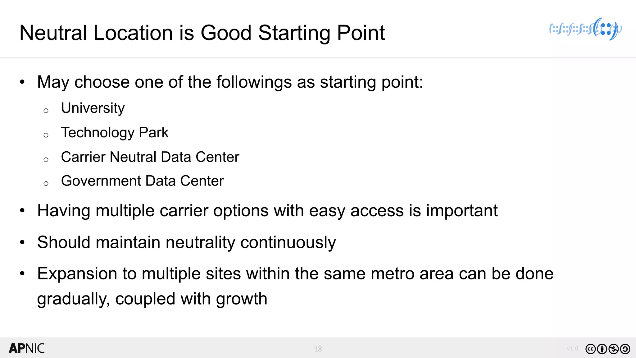 18 v1.018
Neutral Location is Good Starting Point
• May choose one of the followings as starting point:
o University
o Technology Park
o Carrier Neutral Data Center
o Government Data Center
• Having multiple carrier options with easy access is important
• Should maintain neutrality continuously
• Expansion to multiple sites within the same metro area can be done
gradually, coupled with growth
 
