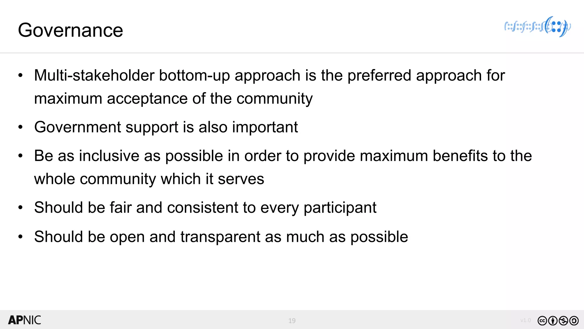 19 v1.019
Governance
• Multi-stakeholder bottom-up approach is the preferred approach for
maximum acceptance of the community
• Government support is also important
• Be as inclusive as possible in order to provide maximum benefits to the
whole community which it serves
• Should be fair and consistent to every participant
• Should be open and transparent as much as possible
 