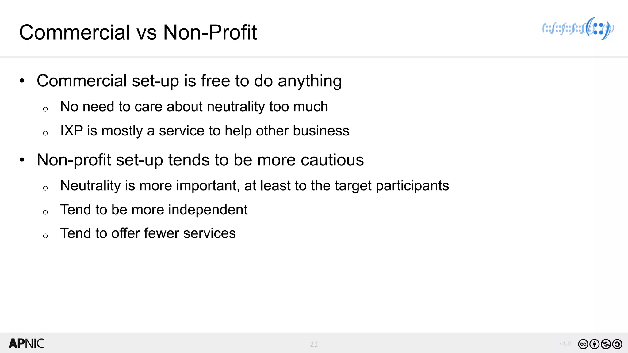 21 v1.021
Commercial vs Non-Profit
• Commercial set-up is free to do anything
o No need to care about neutrality too much
o IXP is mostly a service to help other business
• Non-profit set-up tends to be more cautious
o Neutrality is more important, at least to the target participants
o Tend to be more independent
o Tend to offer fewer services
 