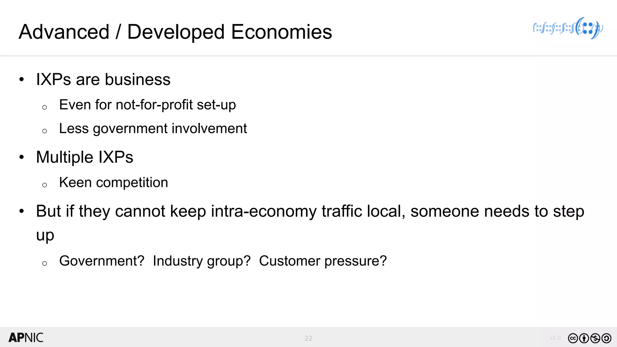22 v1.022
Advanced / Developed Economies
• IXPs are business
o Even for not-for-profit set-up
o Less government involvement
• Multiple IXPs
o Keen competition
• But if they cannot keep intra-economy traffic local, someone needs to step
up
o Government? Industry group? Customer pressure?
 