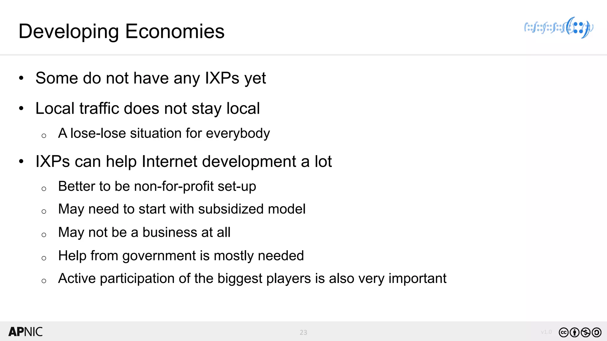 23 v1.023
Developing Economies
• Some do not have any IXPs yet
• Local traffic does not stay local
o A lose-lose situation for everybody
• IXPs can help Internet development a lot
o Better to be non-for-profit set-up
o May need to start with subsidized model
o May not be a business at all
o Help from government is mostly needed
o Active participation of the biggest players is also very important
 