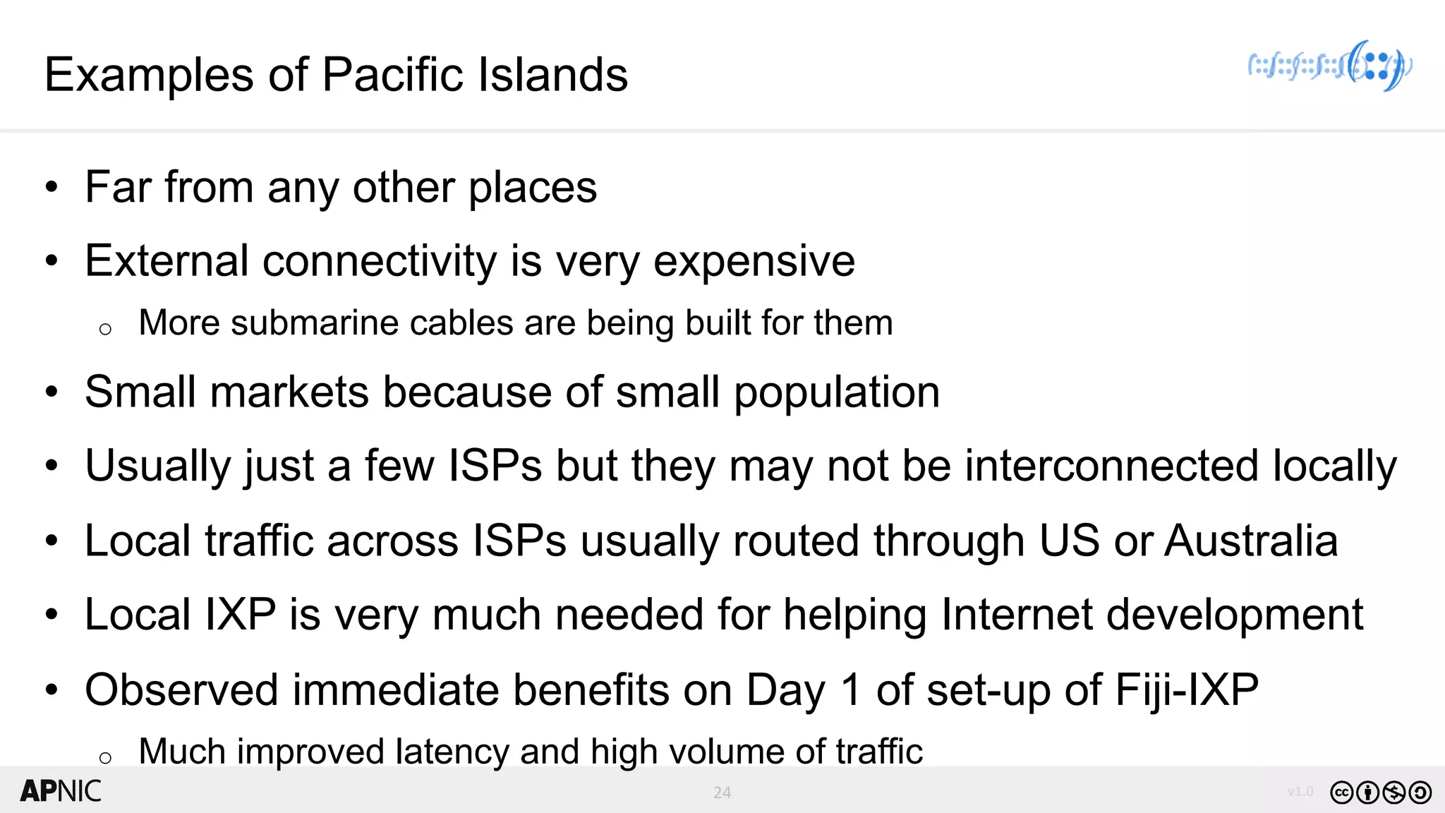 24 v1.024
Examples of Pacific Islands
• Far from any other places
• External connectivity is very expensive
o More submarine cables are being built for them
• Small markets because of small population
• Usually just a few ISPs but they may not be interconnected locally
• Local traffic across ISPs usually routed through US or Australia
• Local IXP is very much needed for helping Internet development
• Observed immediate benefits on Day 1 of set-up of Fiji-IXP
o Much improved latency and high volume of traffic
 
