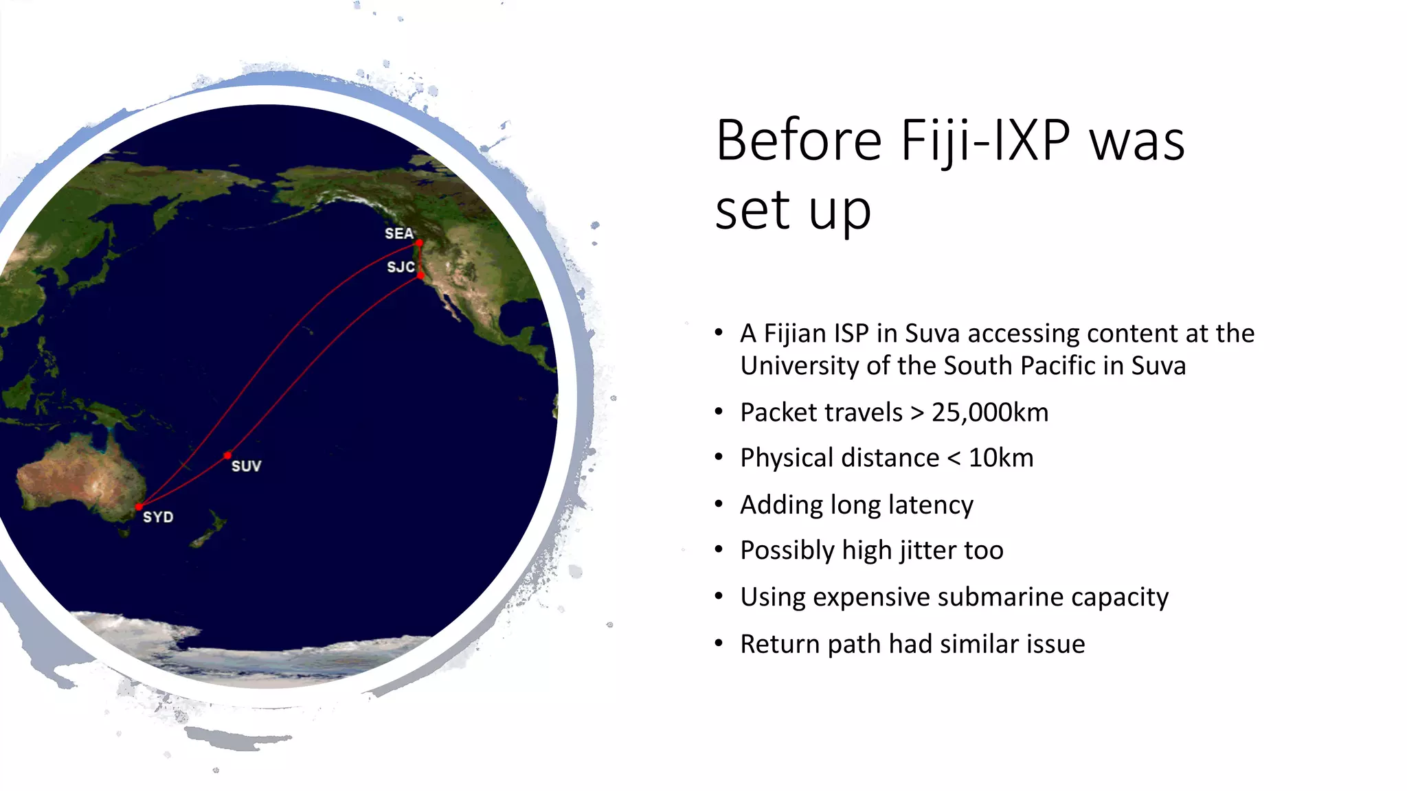 25
Before Fiji-IXP was
set up
• A Fijian ISP in Suva accessing content at the
University of the South Pacific in Suva
• Packet travels > 25,000km
• Physical distance < 10km
• Adding long latency
• Possibly high jitter too
• Using expensive submarine capacity
• Return path had similar issue
 