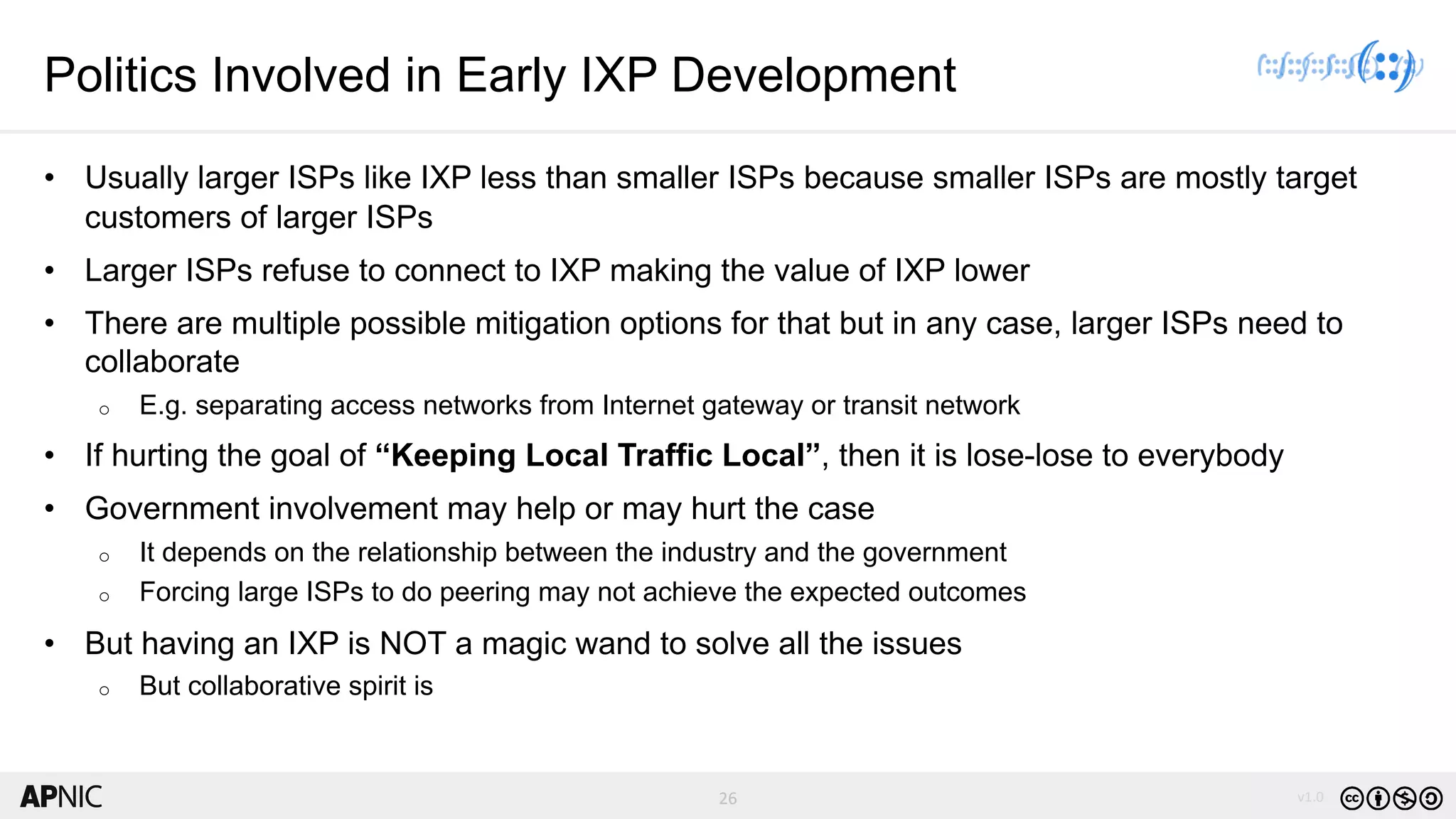 26 v1.026
Politics Involved in Early IXP Development
• Usually larger ISPs like IXP less than smaller ISPs because smaller ISPs are mostly target
customers of larger ISPs
• Larger ISPs refuse to connect to IXP making the value of IXP lower
• There are multiple possible mitigation options for that but in any case, larger ISPs need to
collaborate
o E.g. separating access networks from Internet gateway or transit network
• If hurting the goal of “Keeping Local Traffic Local”, then it is lose-lose to everybody
• Government involvement may help or may hurt the case
o It depends on the relationship between the industry and the government
o Forcing large ISPs to do peering may not achieve the expected outcomes
• But having an IXP is NOT a magic wand to solve all the issues
o But collaborative spirit is
 