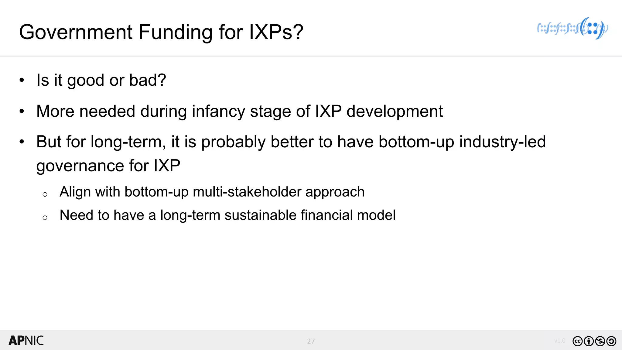 27 v1.027
Government Funding for IXPs?
• Is it good or bad?
• More needed during infancy stage of IXP development
• But for long-term, it is probably better to have bottom-up industry-led
governance for IXP
o Align with bottom-up multi-stakeholder approach
o Need to have a long-term sustainable financial model
 