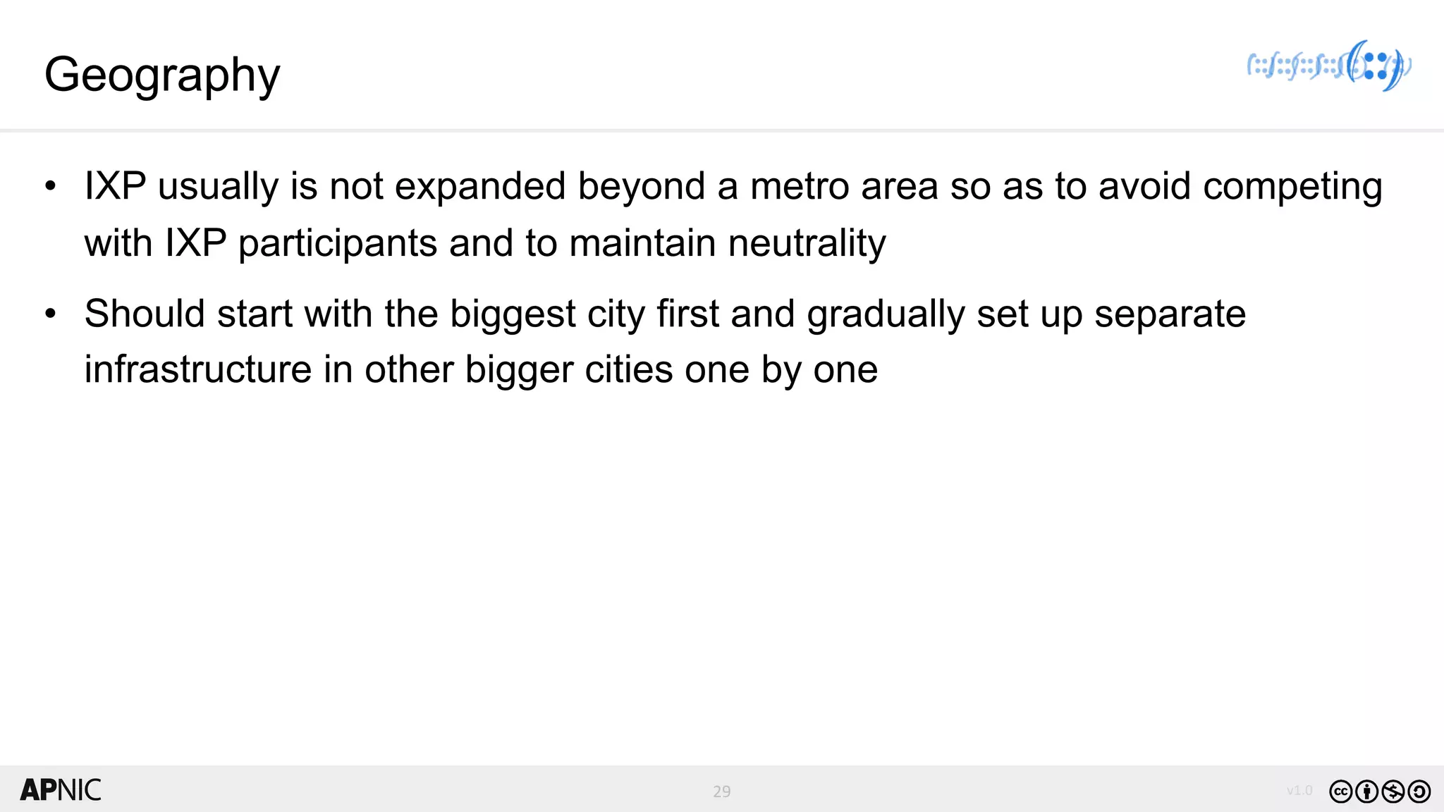 29 v1.029
Geography
• IXP usually is not expanded beyond a metro area so as to avoid competing
with IXP participants and to maintain neutrality
• Should start with the biggest city first and gradually set up separate
infrastructure in other bigger cities one by one
 