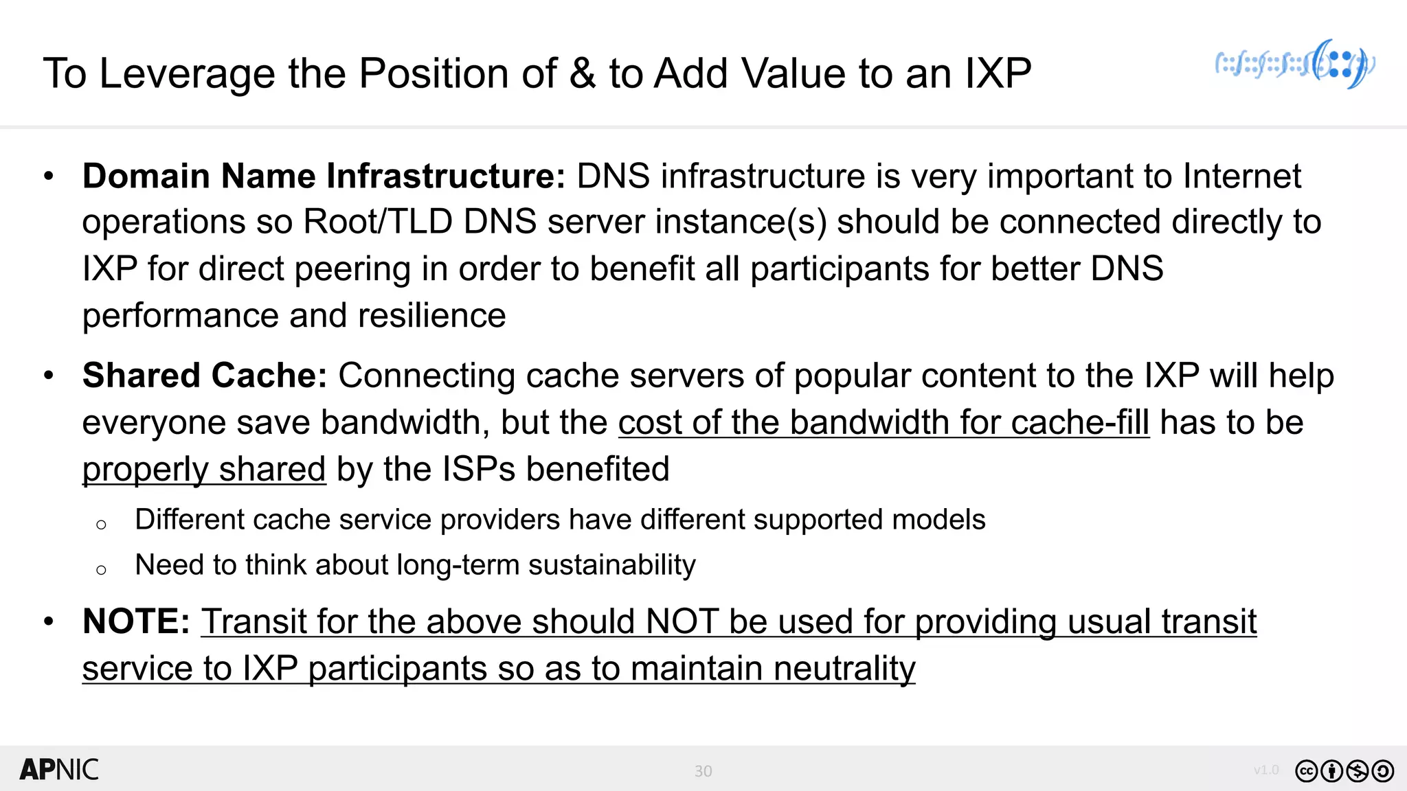 30 v1.030
To Leverage the Position of & to Add Value to an IXP
• Domain Name Infrastructure: DNS infrastructure is very important to Internet
operations so Root/TLD DNS server instance(s) should be connected directly to
IXP for direct peering in order to benefit all participants for better DNS
performance and resilience
• Shared Cache: Connecting cache servers of popular content to the IXP will help
everyone save bandwidth, but the cost of the bandwidth for cache-fill has to be
properly shared by the ISPs benefited
o Different cache service providers have different supported models
o Need to think about long-term sustainability
• NOTE: Transit for the above should NOT be used for providing usual transit
service to IXP participants so as to maintain neutrality
 