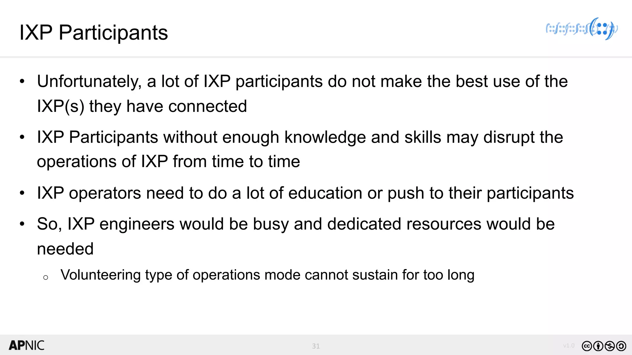 31 v1.031
IXP Participants
• Unfortunately, a lot of IXP participants do not make the best use of the
IXP(s) they have connected
• IXP Participants without enough knowledge and skills may disrupt the
operations of IXP from time to time
• IXP operators need to do a lot of education or push to their participants
• So, IXP engineers would be busy and dedicated resources would be
needed
o Volunteering type of operations mode cannot sustain for too long
 