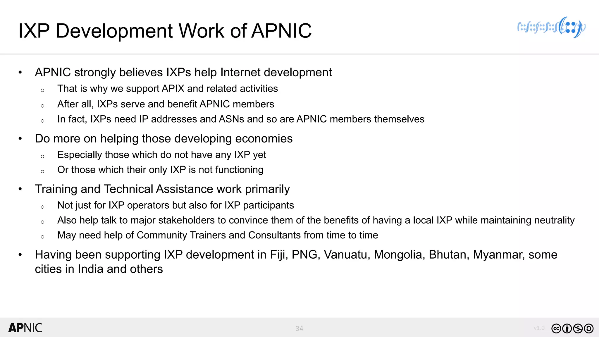 34 v1.034
IXP Development Work of APNIC
• APNIC strongly believes IXPs help Internet development
o That is why we support APIX and related activities
o After all, IXPs serve and benefit APNIC members
o In fact, IXPs need IP addresses and ASNs and so are APNIC members themselves
• Do more on helping those developing economies
o Especially those which do not have any IXP yet
o Or those which their only IXP is not functioning
• Training and Technical Assistance work primarily
o Not just for IXP operators but also for IXP participants
o Also help talk to major stakeholders to convince them of the benefits of having a local IXP while maintaining neutrality
o May need help of Community Trainers and Consultants from time to time
• Having been supporting IXP development in Fiji, PNG, Vanuatu, Mongolia, Bhutan, Myanmar, some
cities in India and others
 