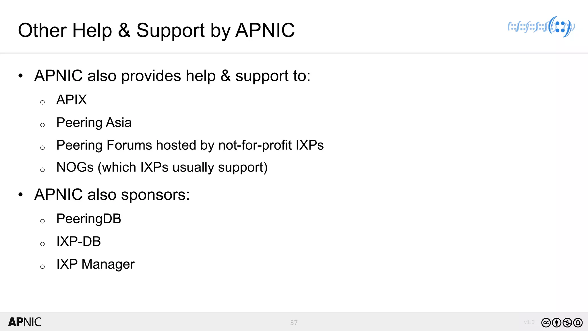 37 v1.037
Other Help & Support by APNIC
• APNIC also provides help & support to:
o APIX
o Peering Asia
o Peering Forums hosted by not-for-profit IXPs
o NOGs (which IXPs usually support)
• APNIC also sponsors:
o PeeringDB
o IXP-DB
o IXP Manager
 