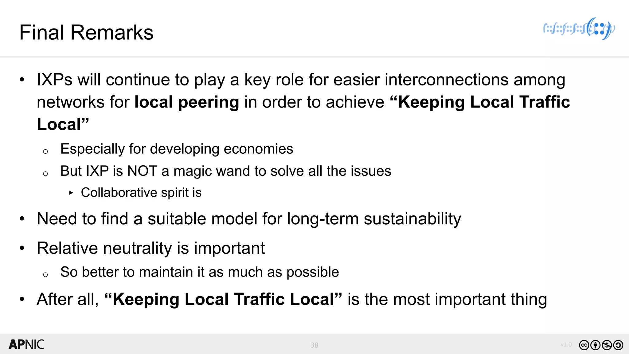 38 v1.038
Final Remarks
• IXPs will continue to play a key role for easier interconnections among
networks for local peering in order to achieve “Keeping Local Traffic
Local”
o Especially for developing economies
o But IXP is NOT a magic wand to solve all the issues
▸ Collaborative spirit is
• Need to find a suitable model for long-term sustainability
• Relative neutrality is important
o So better to maintain it as much as possible
• After all, “Keeping Local Traffic Local” is the most important thing
 