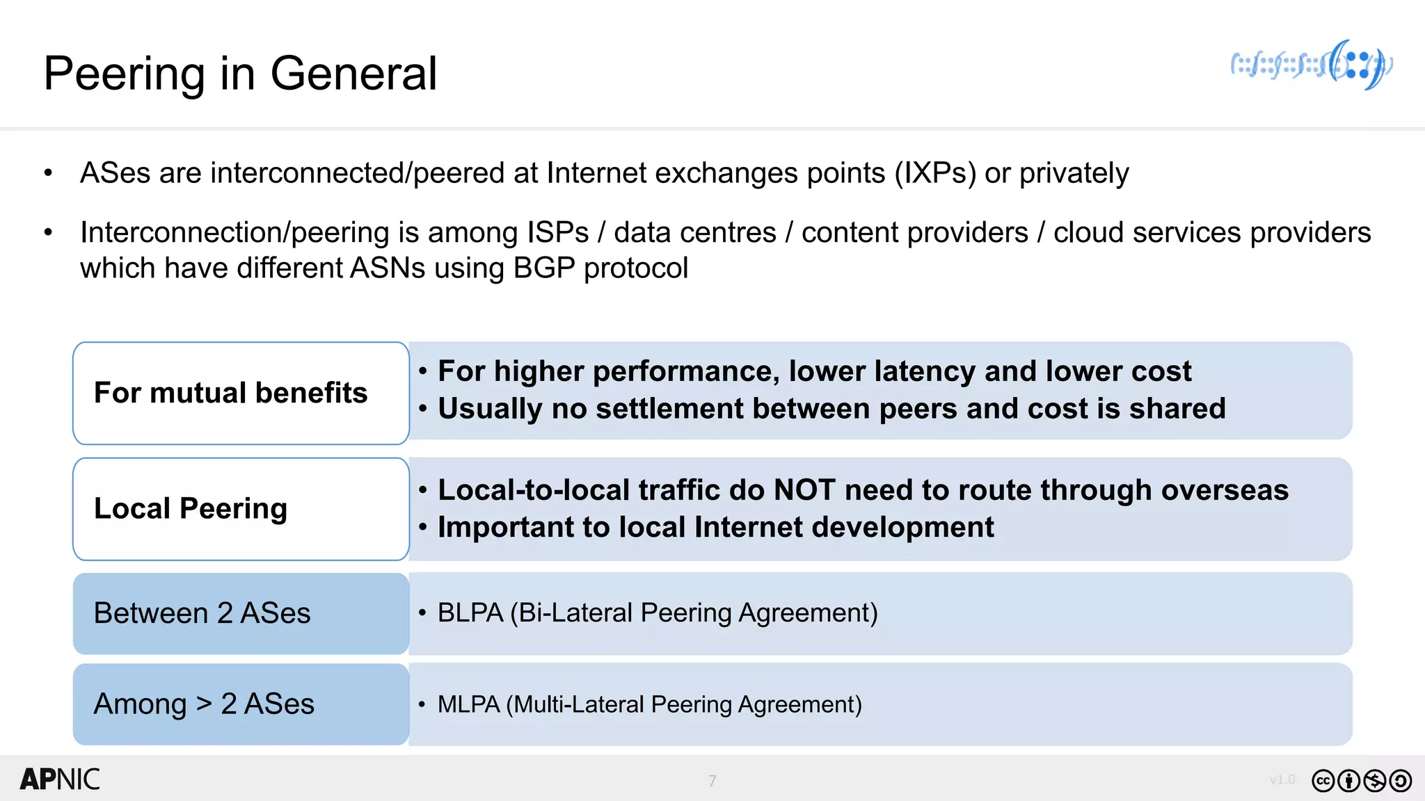 7 v1.07
Peering in General
• ASes are interconnected/peered at Internet exchanges points (IXPs) or privately
• Interconnection/peering is among ISPs / data centres / content providers / cloud services providers
which have different ASNs using BGP protocol
• For higher performance, lower latency and lower cost
• Usually no settlement between peers and cost is shared
For mutual benefits
• Local-to-local traffic do NOT need to route through overseas
• Important to local Internet development
Local Peering
• BLPA (Bi-Lateral Peering Agreement)Between 2 ASes
• MLPA (Multi-Lateral Peering Agreement)Among > 2 ASes
 