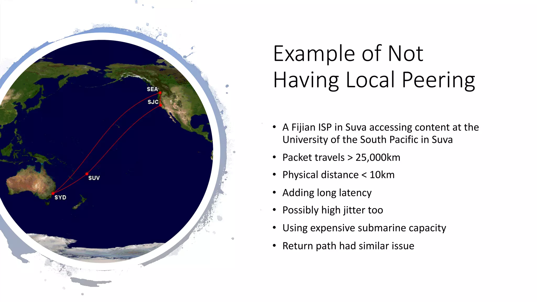 8
Example of Not
Having Local Peering
• A Fijian ISP in Suva accessing content at the
University of the South Pacific in Suva
• Packet travels > 25,000km
• Physical distance < 10km
• Adding long latency
• Possibly high jitter too
• Using expensive submarine capacity
• Return path had similar issue
 