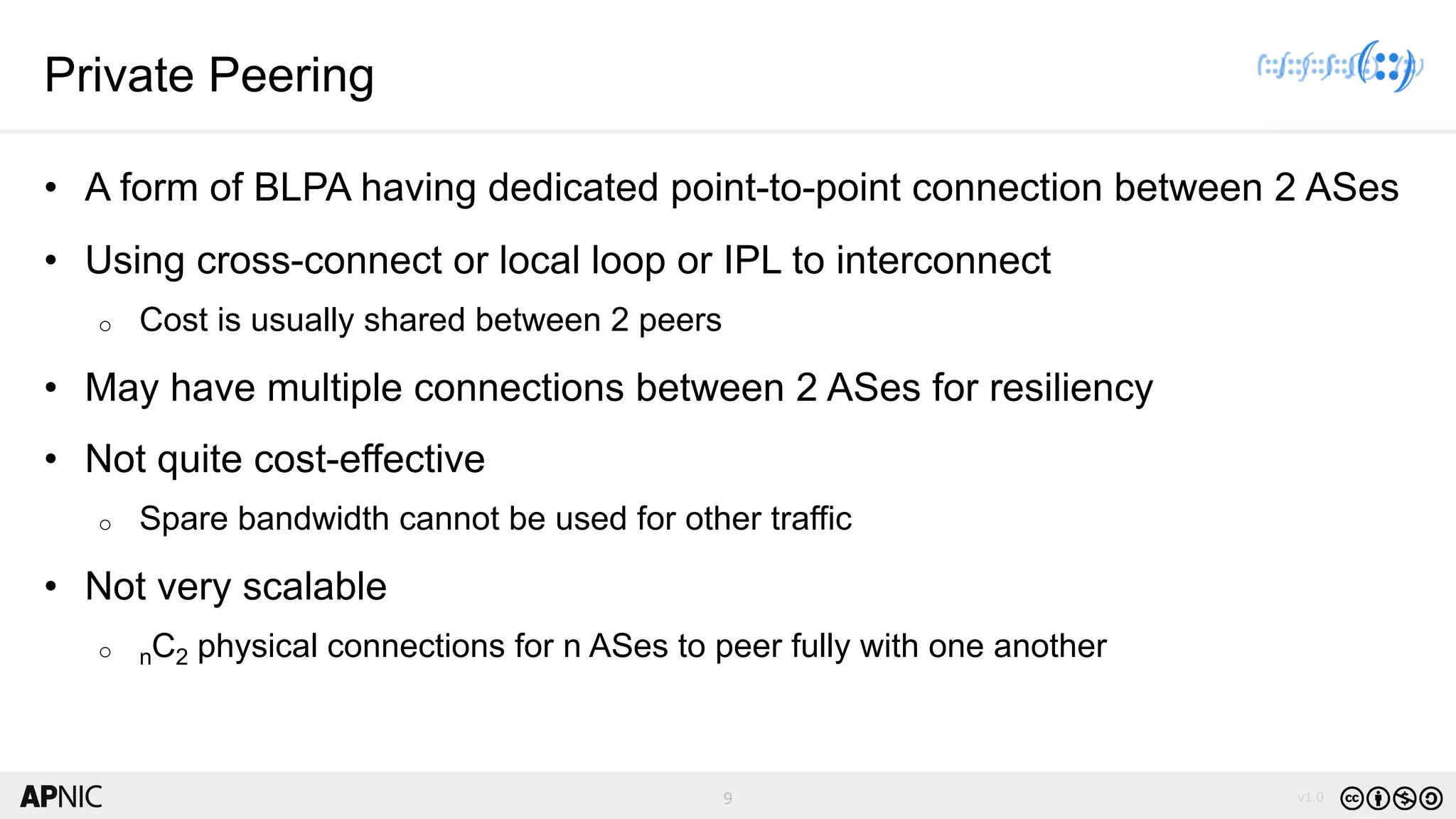 9 v1.09
Private Peering
• A form of BLPA having dedicated point-to-point connection between 2 ASes
• Using cross-connect or local loop or IPL to interconnect
o Cost is usually shared between 2 peers
• May have multiple connections between 2 ASes for resiliency
• Not quite cost-effective
o Spare bandwidth cannot be used for other traffic
• Not very scalable
o nC2 physical connections for n ASes to peer fully with one another
 