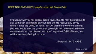 9 “But now will you not entreat God’s favor, that He may be gracious to
us? With such an offering on your part, will He receive any of you
kindly?” says the LORD of hosts. 10 “Oh that there were one among
you who would shut the gates, that you might not uselessly kindle fire
on My altar! I am not pleased with you,” says the LORD of hosts, “nor
will I accept an offering from you.
- Malachi 1:9-10 NASB
KEEPING LOVE ALIVE: Israel's Love Had Grown Cold
Slide 10 of 22
 