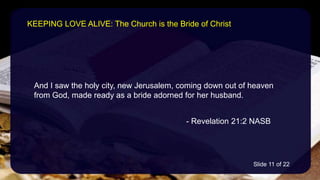 And I saw the holy city, new Jerusalem, coming down out of heaven
from God, made ready as a bride adorned for her husband.
- Revelation 21:2 NASB
KEEPING LOVE ALIVE: The Church is the Bride of Christ
Slide 11 of 22
 