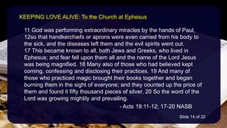 11 God was performing extraordinary miracles by the hands of Paul,
12so that handkerchiefs or aprons were even carried from his body to
the sick, and the diseases left them and the evil spirits went out.
17 This became known to all, both Jews and Greeks, who lived in
Ephesus; and fear fell upon them all and the name of the Lord Jesus
was being magnified. 18 Many also of those who had believed kept
coming, confessing and disclosing their practices. 19 And many of
those who practiced magic brought their books together and began
burning them in the sight of everyone; and they counted up the price of
them and found it fifty thousand pieces of silver. 20 So the word of the
Lord was growing mightily and prevailing.
- Acts 19:11-12; 17-20 NASB
KEEPING LOVE ALIVE: To the Church at Ephesus
Slide 14 of 22
 