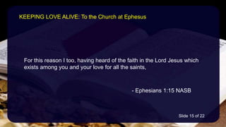 For this reason I too, having heard of the faith in the Lord Jesus which
exists among you and your love for all the saints,
- Ephesians 1:15 NASB
KEEPING LOVE ALIVE: To the Church at Ephesus
Slide 15 of 22
 