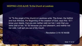 14 “To the angel of the church in Laodicea write: The Amen, the faithful
and true Witness, the Beginning of the creation of God, says this: 15 ‘I
know your deeds, that you are neither cold nor hot; I wish that you
were cold or hot. 16 ‘So because you are lukewarm, and neither hot
nor cold, I will spit you out of My mouth.
- Revelation 3:14-16 NASB
KEEPING LOVE ALIVE: To the Church at Laodicea
Slide 17 of 22
 