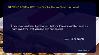 A new commandment I give to you, that you love one another, even as
I have loved you, that you also love one another.
- John 13:34 NASB
KEEPING LOVE ALIVE: Love One Another as Christ Has Loved
Slide 18 of 22
 