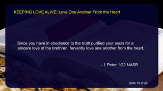 Since you have in obedience to the truth purified your souls for a
 sincere love of the brethren, fervently love one another from the heart,
- 1 Peter 1:22 NASB
KEEPING LOVE ALIVE: Love One Another From the Heart
Slide 19 of 22
 