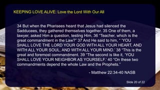 34 But when the Pharisees heard that Jesus had silenced the
Sadducees, they gathered themselves together. 35 One of them, a
lawyer, asked Him a question, testing Him, 36 “Teacher, which is the
great commandment in the Law?” 37 And He said to him, “ ‘YOU
SHALL LOVE THE LORD YOUR GOD WITH ALL YOUR HEART, AND
WITH ALL YOUR SOUL, AND WITH ALL YOUR MIND.’ 38 “This is the
great and foremost commandment. 39 “The second is like it, ‘YOU
SHALL LOVE YOUR NEIGHBOR AS YOURSELF.’ 40 “On these two
commandments depend the whole Law and the Prophets.”
- Matthew 22:34-40 NASB
KEEPING LOVE ALIVE: Love the Lord With Our All
Slide 20 of 22
 