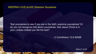 Test yourselves to see if you are in the faith; examine yourselves! Or
do you not recognize this about yourselves, that Jesus Christ is in
you—unless indeed you fail the test?
- 2 Corinthians 13:5 NASB
KEEPING LOVE ALIVE: Examine Yourselves
Slide 21 of 22
 