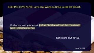 Husbands, love your wives, just as Christ also loved the church and
gave Himself up for her.
- Ephesians 5:25 NASB
KEEPING LOVE ALIVE: Love Your Wives as Christ Loved the Church
Slide 6 of 22
 