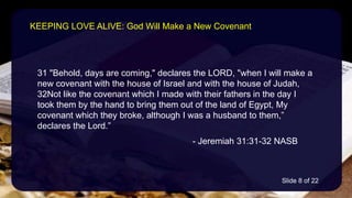 31 "Behold, days are coming," declares the LORD, "when I will make a
new covenant with the house of Israel and with the house of Judah,
32Not like the covenant which I made with their fathers in the day I
took them by the hand to bring them out of the land of Egypt, My
covenant which they broke, although I was a husband to them,”
declares the Lord.”
- Jeremiah 31:31-32 NASB
KEEPING LOVE ALIVE: God Will Make a New Covenant
Slide 8 of 22
 