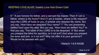 6 “ ‘A son honors his father, and a servant his master. Then if I am a
father, where is My honor? And if I am a master, where is My respect?’
says the LORD of hosts to you, O priests who despise My name. But
you say, ‘How have we despised Your name?’ 7 “You are presenting
defiled food upon My altar. But you say, ‘How have we defiled You?’ In
that you say, ‘The table of the LORD is to be despised.’ 8 “But when
you present the blind for sacrifice, is it not evil? And when you present
the lame and sick, is it not evil? Why not offer it to your governor?
Would he be pleased with you?
- Malachi 1:6-8 NASB
KEEPING LOVE ALIVE: Israel's Love Had Grown Cold
Slide 9 of 22
 