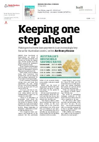 Keeping one
step ahead
AUSTRALIA’S
HOUSEHOLD
SAVINGS RATES
Source: Commonwealth Bank, Bureau of Statistics
Income saved:
2003-04 0.8%
2004-05 0.8%
2005-06 0.3%
2006-07 4.3%
2007-08 4.3%
2008-09 9.6%
2009-10 9.3%
2010-1110.8%
2011-12 10.8%
Making extra home loan payments is an increasingly key
focus for Australian savers, writes Anthony Keane
MORE than two-thirds of
homeowners are ahead of
their mortgage payments and
Aussies are saving the biggest
slice of their income since the
1980s, research by Australia’s
biggest bank has found.
A new Commonwealth Bank
analysis paints a more positive
picture of Australians’ finances
than many people may feel.
CBA’s study of its 1.8 million
home loan borrowers has
found 68 per cent are ahead of
their mortgage repayments, by
an average of seven payments.
It also examined household
savings rates and found that
Australians are now saving
10.8 per cent of their disposable
income, up from just 0.3 per
cent in 2005-06.
A 6.2 per cent rise in con-
sumer spending in the past
year, rising salaries and low
unemployment round out its
review of a solid 2012.
‘‘There is an abundance of
pessimistic news about the
economy, particularly because
the picture in Europe is bleak,
and this can create a perception
that doesn’t reflect some of the
positive things happening in
Australia,’’ CBA chief econom-
ist Michael Blythe says.
‘‘It is tough for many con-
sumers and businesses at the
moment but the patchwork
nature of our economy means
some positive indicators might
be missed.’’
Blythe says the trend of
saving more started in the mid-
2000s but was given ‘‘a huge
kick-along’’ by the global fi-
nancial crisis.
He says most households are
still pessimistic about the out-
look, and this has been a key
reason for the Reserve Bank’s
interest rate cuts this year.
‘‘The Reserve Bank is mak-
ing it clear that they want to see
more activity in the non-
mining part of the economy,
and housing is one of the areas
they are looking to get mov-
ing.’’ It is estimated every $1 of
spending on new housing gen-
erates another $1.31 of spending
elsewhere in the economy.
Assist Finance chief execu-
tive Jason Di Iulio says the
increased focus on debt repay-
ment and savings illustrates
that people are nervous about
the economy and their jobs.
‘‘They are reducing debt at
the expense of luxury spend-
ing,’’ Di Iulio says.
The trend of maintaining
mortgage payments at the
same level even when rates are
cut is a smart move, he says.
‘‘It will reduce debt faster
and take real advantage of the
rate cuts,’’ he says. ‘‘If you
have non-income-producing
debt, you should be paying it off
as fast as possible, which will
benefit you later in life.’’
CBA’s Blythe says building
up a buffer in the mortgage is
attractive for most people.
Keeping one
step ahead
AUSTRALIA’S
HOUSEHOLD
SAVINGS RATES
Source: Commonwealth Bank, Bureau of Statistics
Income saved:
2003-04 0.8%
2004-05 0.8%
2005-06 0.3%
2006-07 4.3%
2007-08 4.3%
2008-09 9.6%
2009-10 9.3%
2010-1110.8%
2011-12 10.8%
Making extra home loan payments is an increasingly key
focus for Australian savers, writes Anthony Keane
MORE than two-thirds of
homeowners are ahead of
their mortgage payments and
Aussies are saving the biggest
slice of their income since the
1980s, research by Australia’s
biggest bank has found.
A new Commonwealth Bank
analysis paints a more positive
picture of Australians’ finances
than many people may feel.
CBA’s study of its 1.8 million
home loan borrowers has
found 68 per cent are ahead of
their mortgage repayments, by
an average of seven payments.
It also examined household
savings rates and found that
Australians are now saving
10.8 per cent of their disposable
income, up from just 0.3 per
cent in 2005-06.
A 6.2 per cent rise in con-
sumer spending in the past
year, rising salaries and low
unemployment round out its
review of a solid 2012.
‘‘There is an abundance of
pessimistic news about the
economy, particularly because
the picture in Europe is bleak,
and this can create a perception
that doesn’t reflect some of the
positive things happening in
Australia,’’ CBA chief econom-
ist Michael Blythe says.
‘‘It is tough for many con-
sumers and businesses at the
moment but the patchwork
nature of our economy means
some positive indicators might
be missed.’’
Blythe says the trend of
saving more started in the mid-
2000s but was given ‘‘a huge
kick-along’’ by the global fi-
nancial crisis.
He says most households are
still pessimistic about the out-
look, and this has been a key
reason for the Reserve Bank’s
interest rate cuts this year.
‘‘The Reserve Bank is mak-
ing it clear that they want to see
more activity in the non-
mining part of the economy,
and housing is one of the areas
they are looking to get mov-
ing.’’ It is estimated every $1 of
spending on new housing gen-
erates another $1.31 of spending
elsewhere in the economy.
Assist Finance chief execu-
tive Jason Di Iulio says the
increased focus on debt repay-
ment and savings illustrates
that people are nervous about
the economy and their jobs.
‘‘They are reducing debt at
the expense of luxury spend-
ing,’’ Di Iulio says.
The trend of maintaining
mortgage payments at the
same level even when rates are
cut is a smart move, he says.
‘‘It will reduce debt faster
and take real advantage of the
rate cuts,’’ he says. ‘‘If you
have non-income-producing
debt, you should be paying it off
as fast as possible, which will
benefit you later in life.’’
CBA’s Blythe says building
up a buffer in the mortgage is
attractive for most people.
back
Media Monitors Client Service
Centre 1300 880 082
Copyright Agency Ltd (CAL)
licensed copy
Adelaide Advertiser, Adelaide
17 Dec 2012
Your Money, page 45 - 218.33 cm²
Capital City Daily - circulation 169,889 (MTWTFS-)
ID174578405 PAGE 1 of 1
 