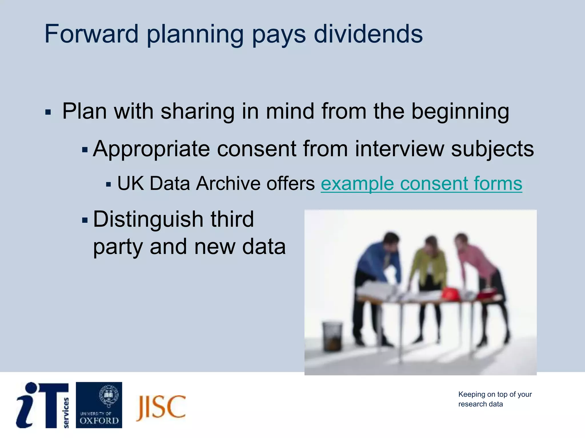 Forward planning pays dividends
 Plan with sharing in mind from the beginning
 Appropriate consent from interview subjects
 UK Data Archive offers example consent forms
 Distinguish third
party and new data
Keeping on top of your
research data
 