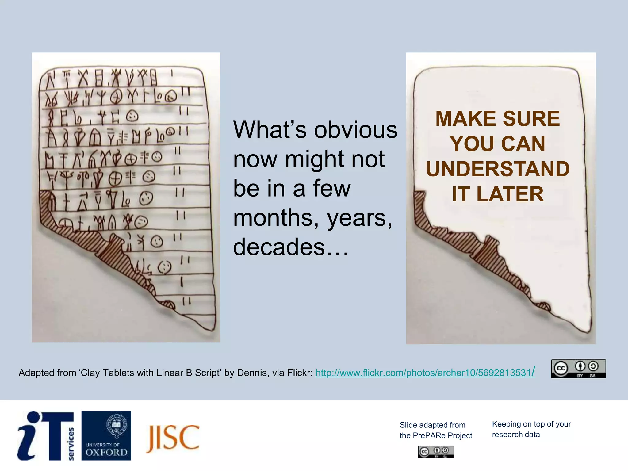 What’s obvious
now might not
be in a few
months, years,
decades…
Adapted from ‘Clay Tablets with Linear B Script’ by Dennis, via Flickr: http://www.flickr.com/photos/archer10/5692813531/
MAKE SURE
YOU CAN
UNDERSTAND
IT LATER
Slide adapted from
the PrePARe Project
Keeping on top of your
research data
 