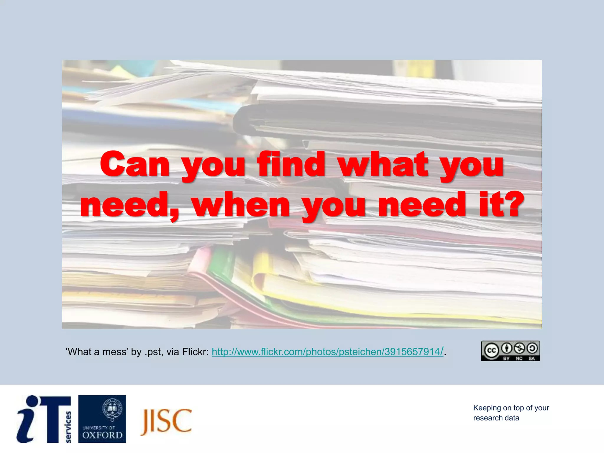 ‘What a mess’ by .pst, via Flickr: http://www.flickr.com/photos/psteichen/3915657914/.
Can you find what you
need, when you need it?
Keeping on top of your
research data
 