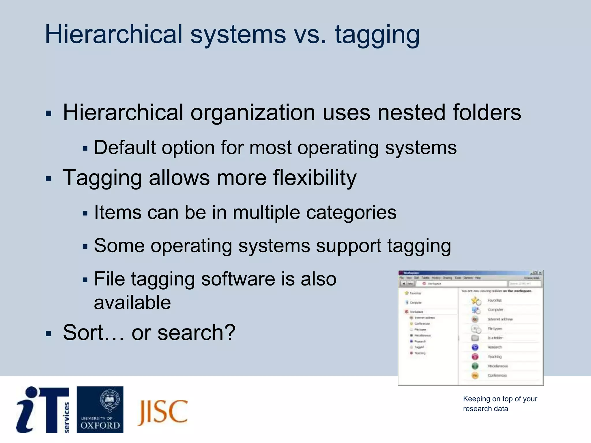 Hierarchical systems vs. tagging
 Hierarchical organization uses nested folders
 Default option for most operating systems
 Tagging allows more flexibility
 Items can be in multiple categories
 Some operating systems support tagging
 File tagging software is also
available
 Sort… or search?
Keeping on top of your
research data
 