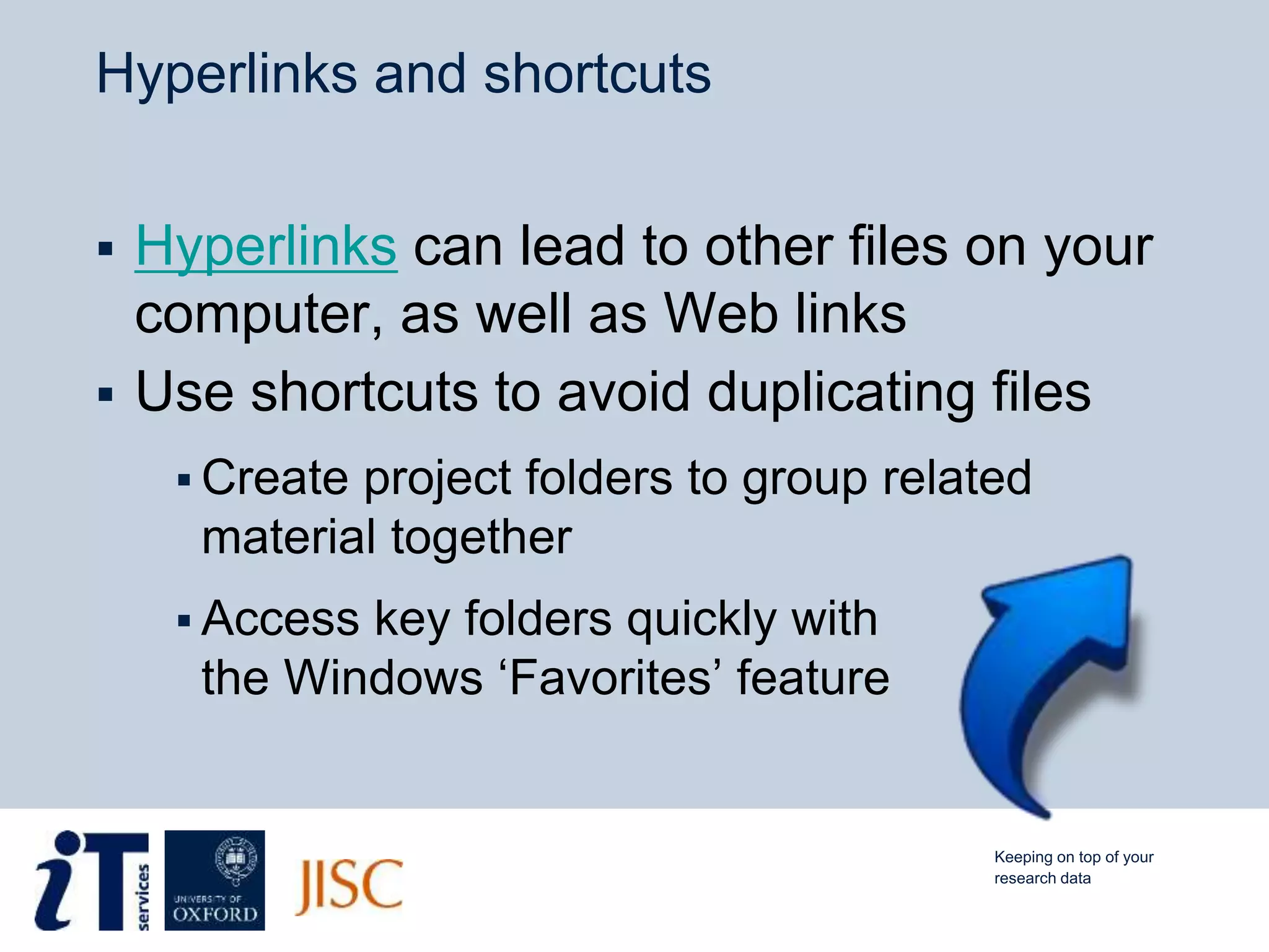 Hyperlinks and shortcuts
 Hyperlinks can lead to other files on your
computer, as well as Web links
 Use shortcuts to avoid duplicating files
 Create project folders to group related
material together
 Access key folders quickly with
the Windows ‘Favorites’ feature
Keeping on top of your
research data
 