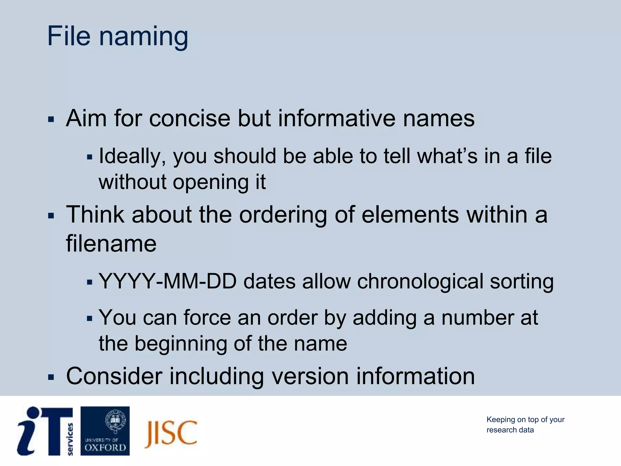 File naming
 Aim for concise but informative names
 Ideally, you should be able to tell what’s in a file
without opening it
 Think about the ordering of elements within a
filename
 YYYY-MM-DD dates allow chronological sorting
 You can force an order by adding a number at
the beginning of the name
 Consider including version information
Keeping on top of your
research data
 