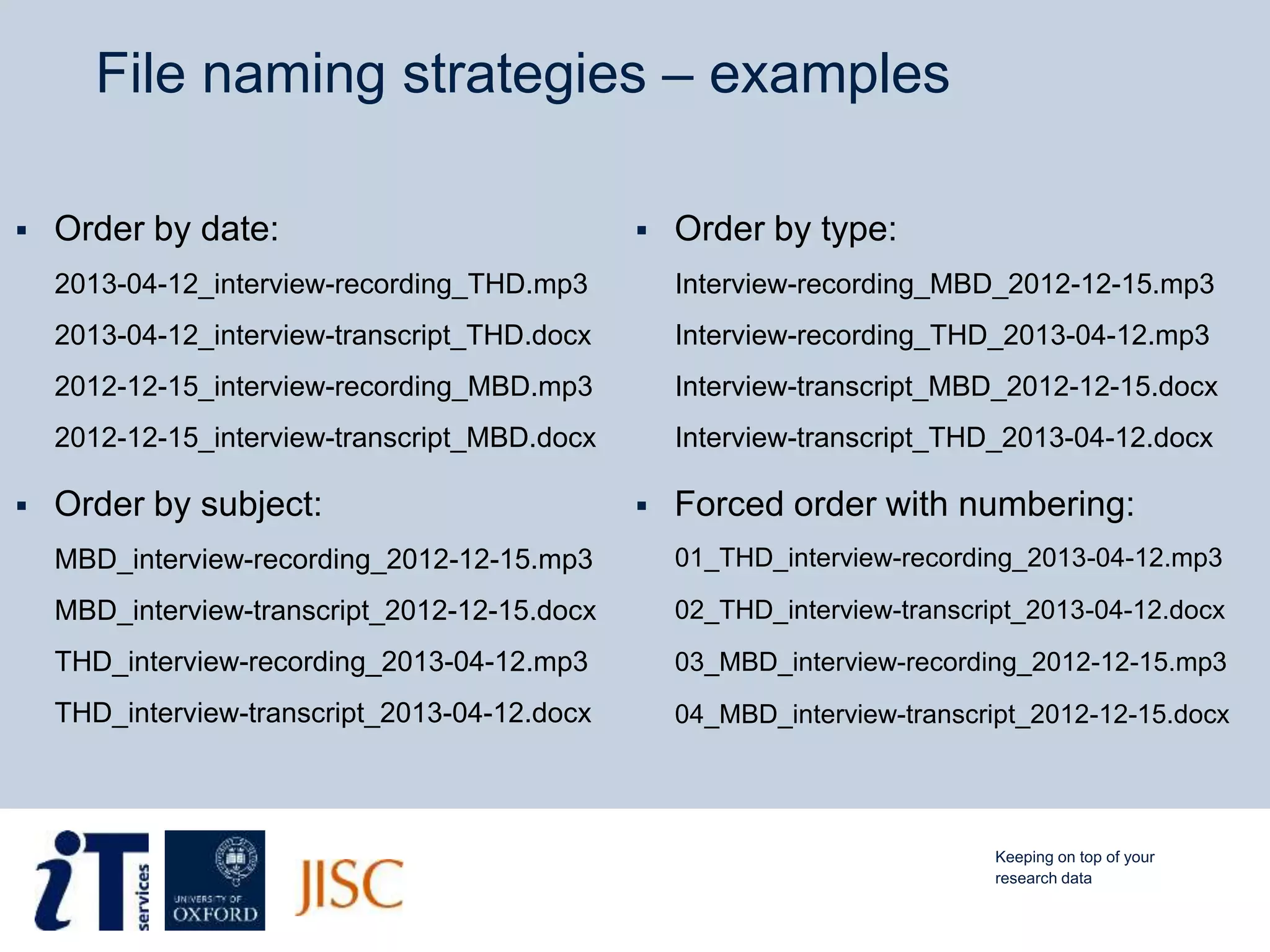 File naming strategies – examples
 Order by date:
2013-04-12_interview-recording_THD.mp3
2013-04-12_interview-transcript_THD.docx
2012-12-15_interview-recording_MBD.mp3
2012-12-15_interview-transcript_MBD.docx
 Order by subject:
MBD_interview-recording_2012-12-15.mp3
MBD_interview-transcript_2012-12-15.docx
THD_interview-recording_2013-04-12.mp3
THD_interview-transcript_2013-04-12.docx
 Order by type:
Interview-recording_MBD_2012-12-15.mp3
Interview-recording_THD_2013-04-12.mp3
Interview-transcript_MBD_2012-12-15.docx
Interview-transcript_THD_2013-04-12.docx
 Forced order with numbering:
01_THD_interview-recording_2013-04-12.mp3
02_THD_interview-transcript_2013-04-12.docx
03_MBD_interview-recording_2012-12-15.mp3
04_MBD_interview-transcript_2012-12-15.docx
Keeping on top of your
research data
 