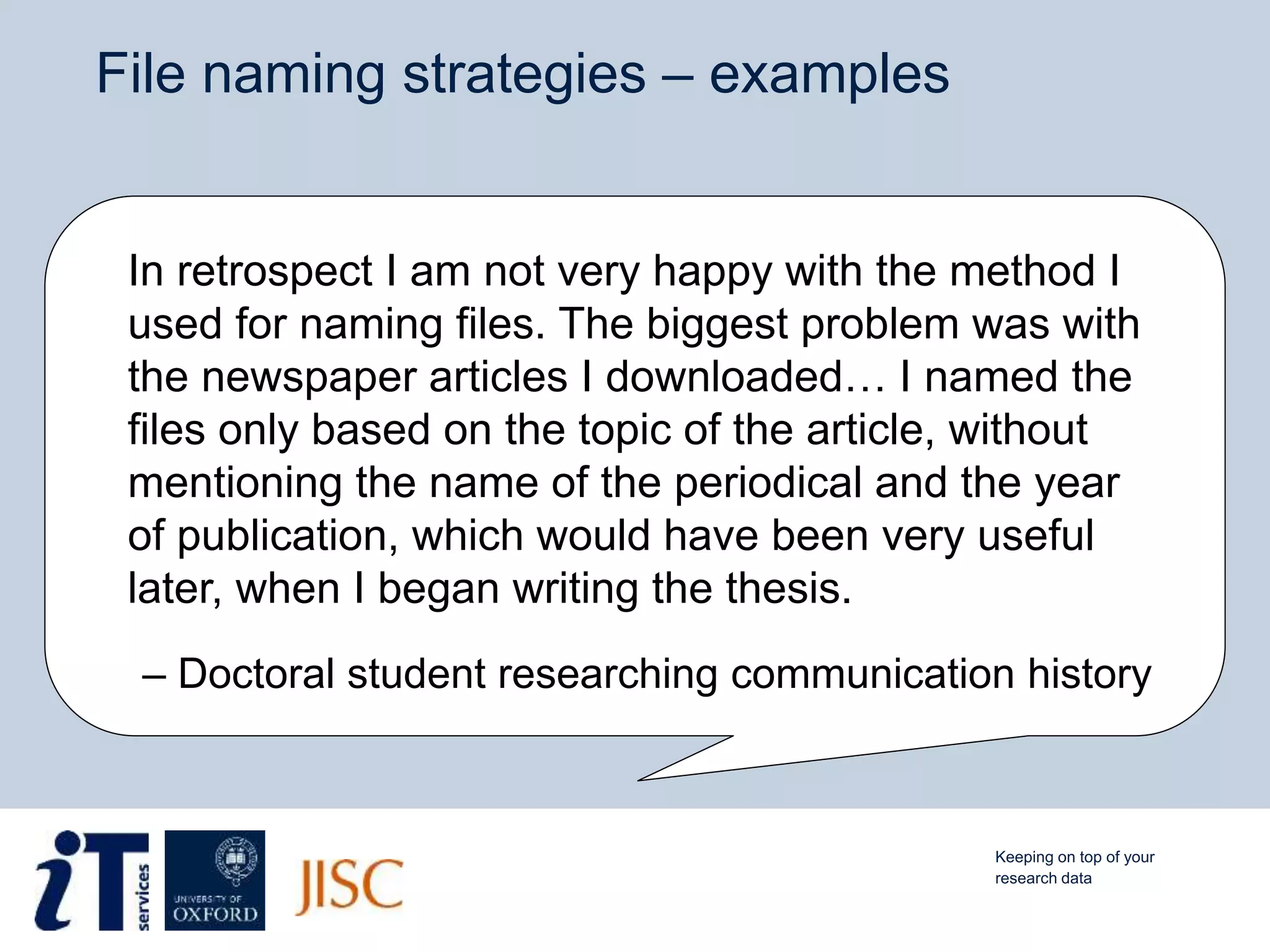 File naming strategies – examples
In retrospect I am not very happy with the method I
used for naming files. The biggest problem was with
the newspaper articles I downloaded… I named the
files only based on the topic of the article, without
mentioning the name of the periodical and the year
of publication, which would have been very useful
later, when I began writing the thesis.
– Doctoral student researching communication history
Keeping on top of your
research data
 