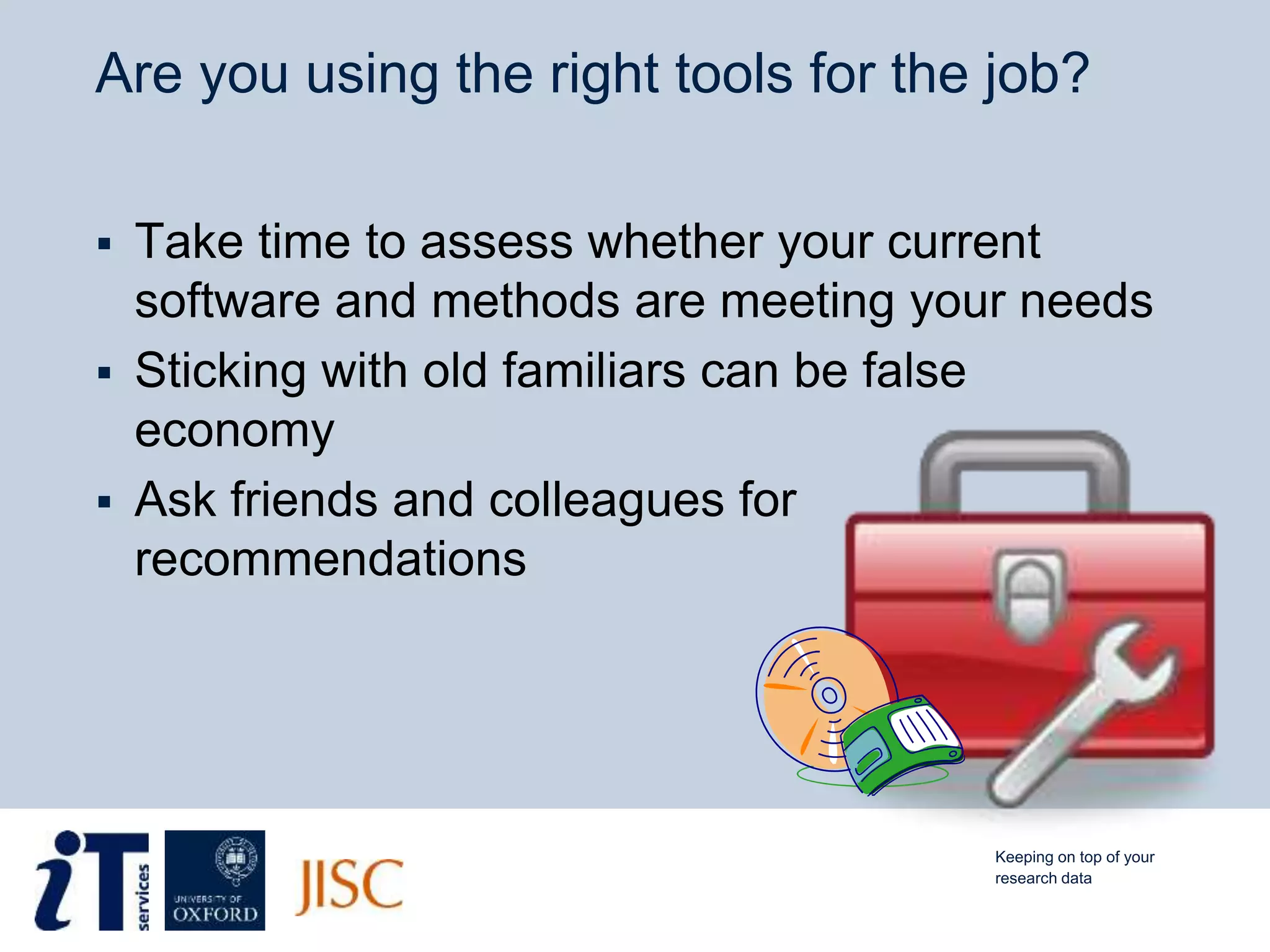Are you using the right tools for the job?
 Take time to assess whether your current
software and methods are meeting your needs
 Sticking with old familiars can be false
economy
 Ask friends and colleagues for
recommendations
Keeping on top of your
research data
 