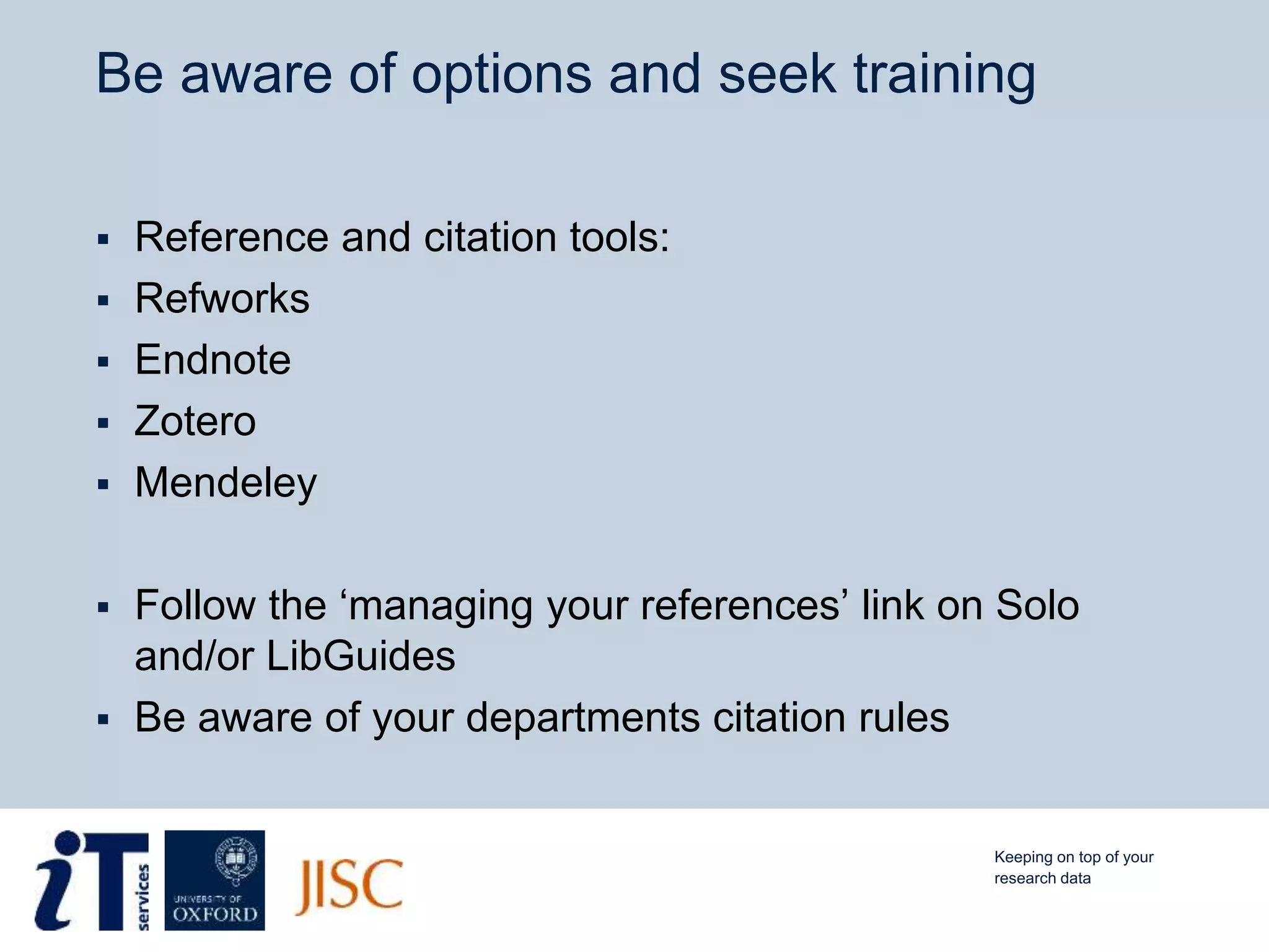 Be aware of options and seek training
 Reference and citation tools:
 Refworks
 Endnote
 Zotero
 Mendeley
 Follow the ‘managing your references’ link on Solo
and/or LibGuides
 Be aware of your departments citation rules
Keeping on top of your
research data
 