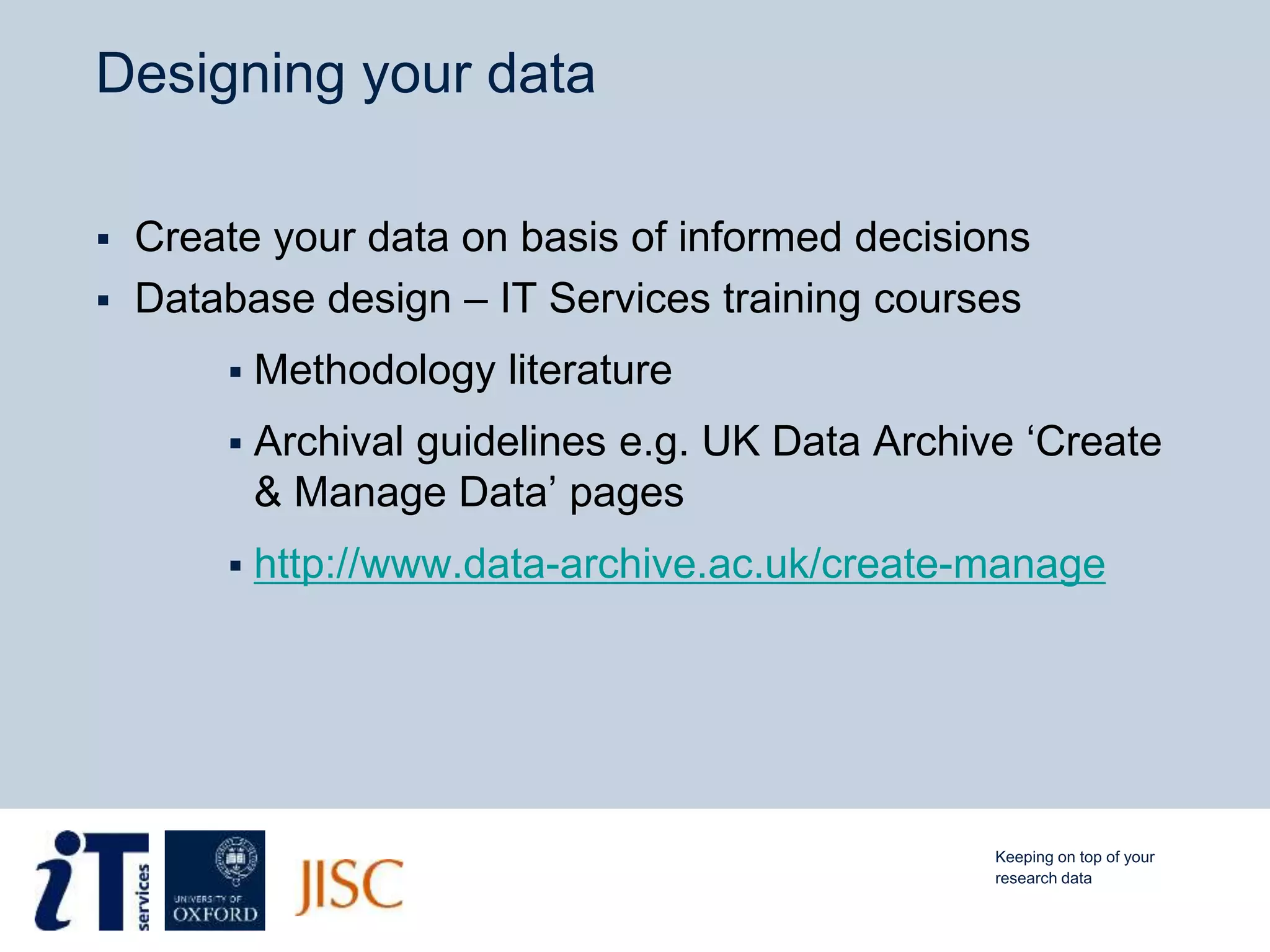 Designing your data
 Create your data on basis of informed decisions
 Database design – IT Services training courses
 Methodology literature
 Archival guidelines e.g. UK Data Archive ‘Create
& Manage Data’ pages
 http://www.data-archive.ac.uk/create-manage
Keeping on top of your
research data
 