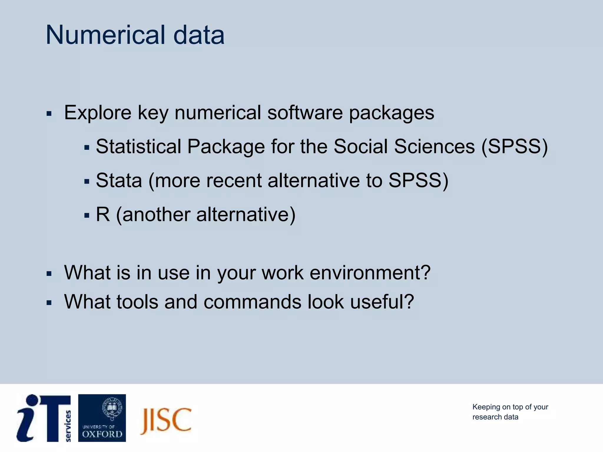 Numerical data
 Explore key numerical software packages
 Statistical Package for the Social Sciences (SPSS)
 Stata (more recent alternative to SPSS)
 R (another alternative)
 What is in use in your work environment?
 What tools and commands look useful?
Keeping on top of your
research data
 