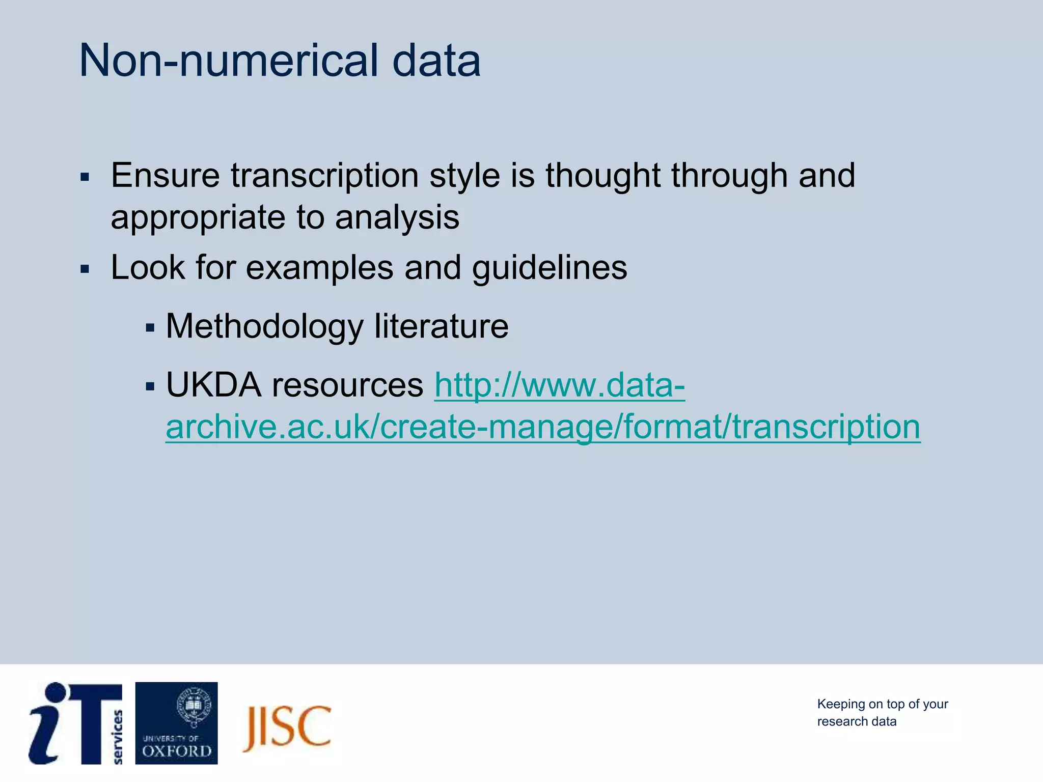 Non-numerical data
 Ensure transcription style is thought through and
appropriate to analysis
 Look for examples and guidelines
 Methodology literature
 UKDA resources http://www.data-
archive.ac.uk/create-manage/format/transcription
Keeping on top of your
research data
 