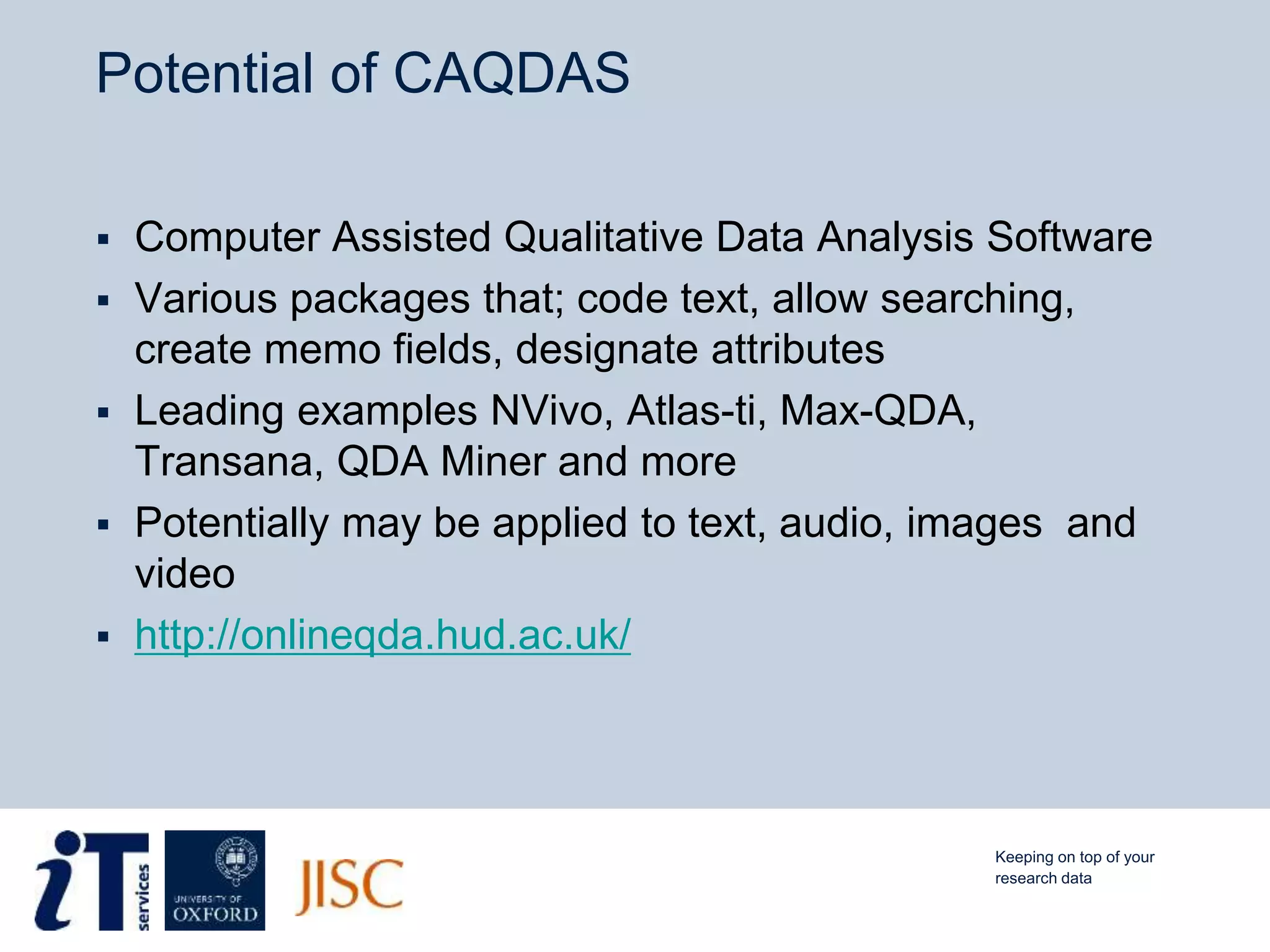 Potential of CAQDAS
 Computer Assisted Qualitative Data Analysis Software
 Various packages that; code text, allow searching,
create memo fields, designate attributes
 Leading examples NVivo, Atlas-ti, Max-QDA,
Transana, QDA Miner and more
 Potentially may be applied to text, audio, images and
video
 http://onlineqda.hud.ac.uk/
Keeping on top of your
research data
 