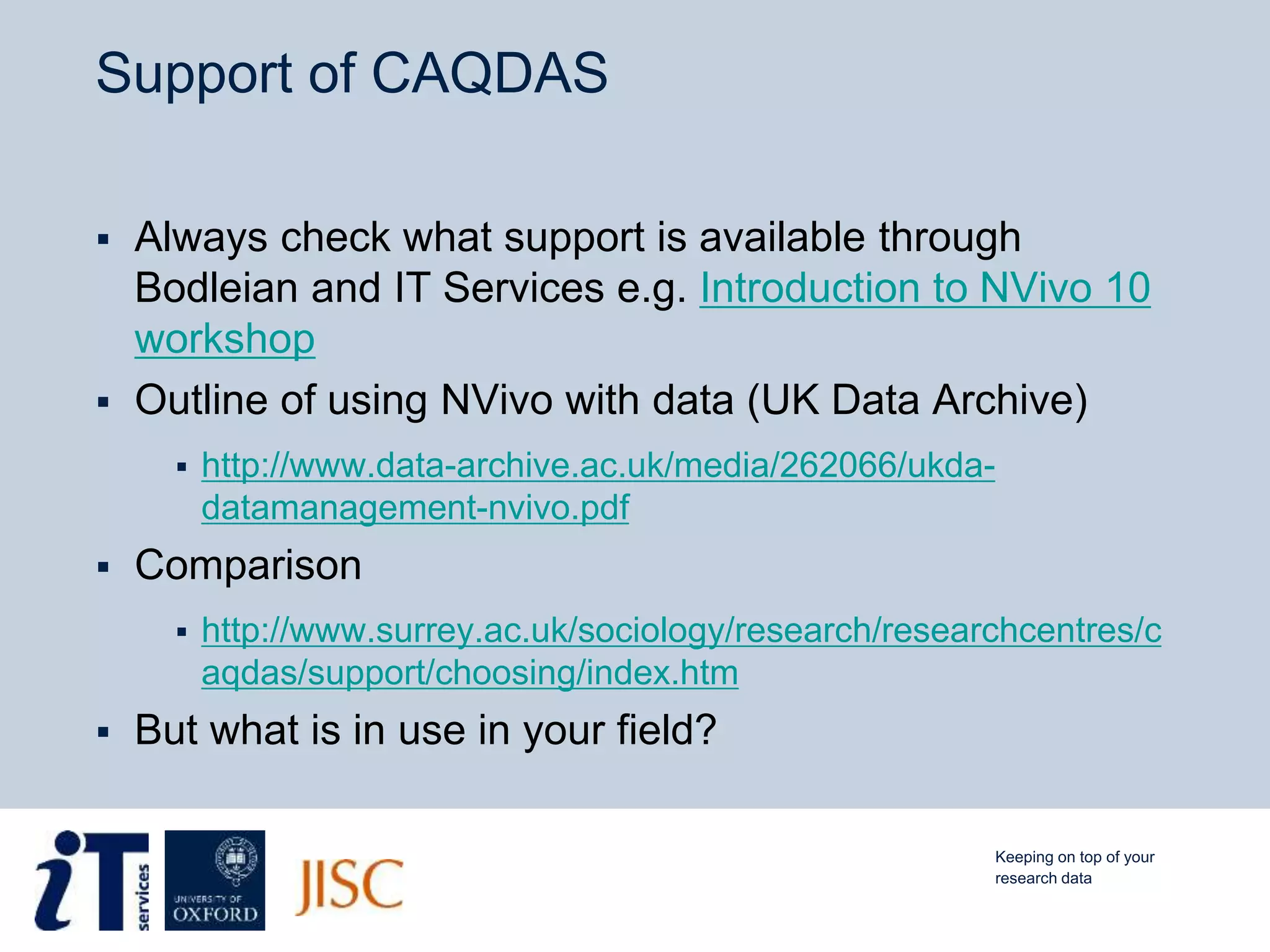 Support of CAQDAS
 Always check what support is available through
Bodleian and IT Services e.g. Introduction to NVivo 10
workshop
 Outline of using NVivo with data (UK Data Archive)
 http://www.data-archive.ac.uk/media/262066/ukda-
datamanagement-nvivo.pdf
 Comparison
 http://www.surrey.ac.uk/sociology/research/researchcentres/c
aqdas/support/choosing/index.htm
 But what is in use in your field?
Keeping on top of your
research data
 
