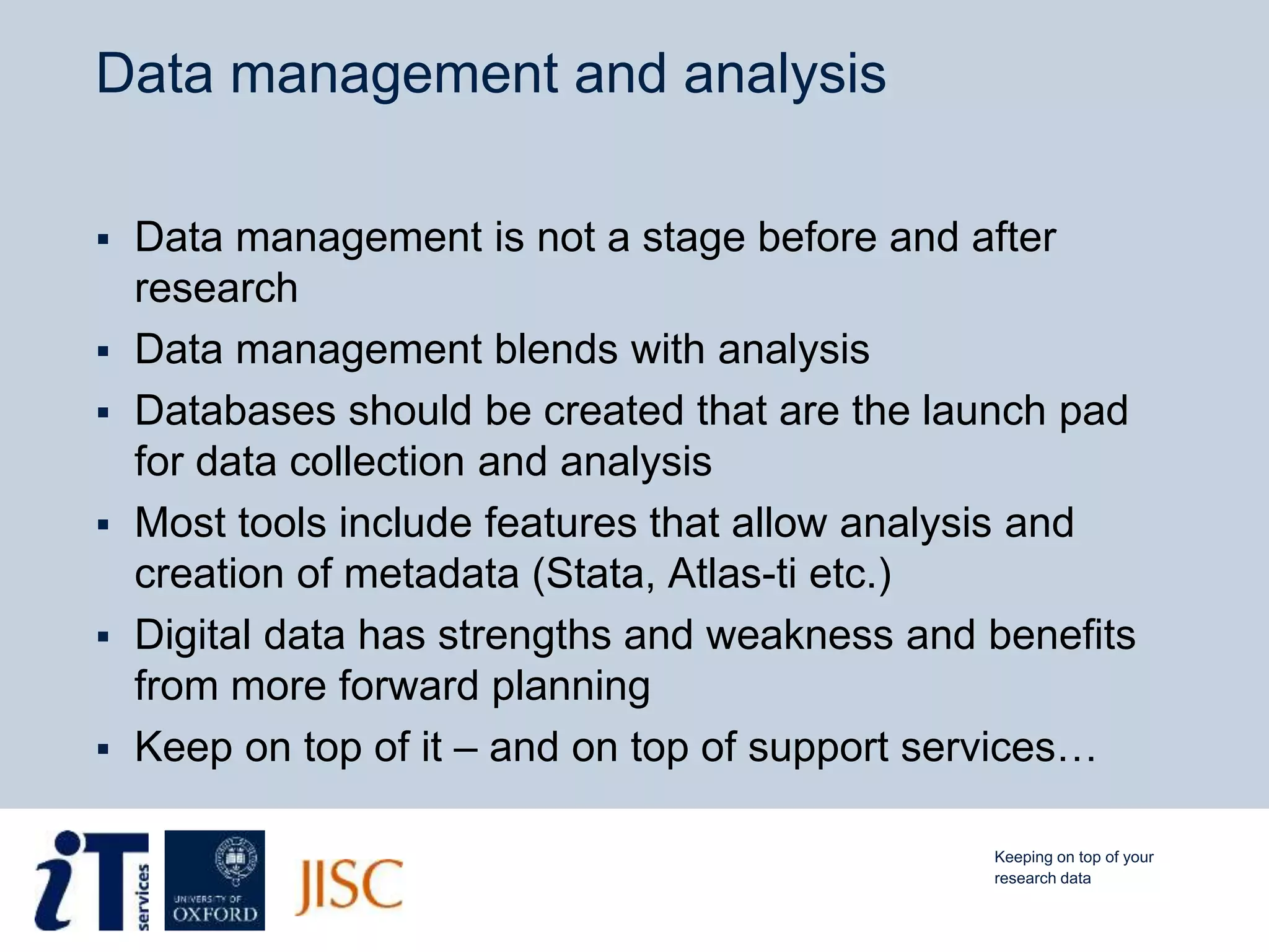 Data management and analysis
 Data management is not a stage before and after
research
 Data management blends with analysis
 Databases should be created that are the launch pad
for data collection and analysis
 Most tools include features that allow analysis and
creation of metadata (Stata, Atlas-ti etc.)
 Digital data has strengths and weakness and benefits
from more forward planning
 Keep on top of it – and on top of support services…
Keeping on top of your
research data
 