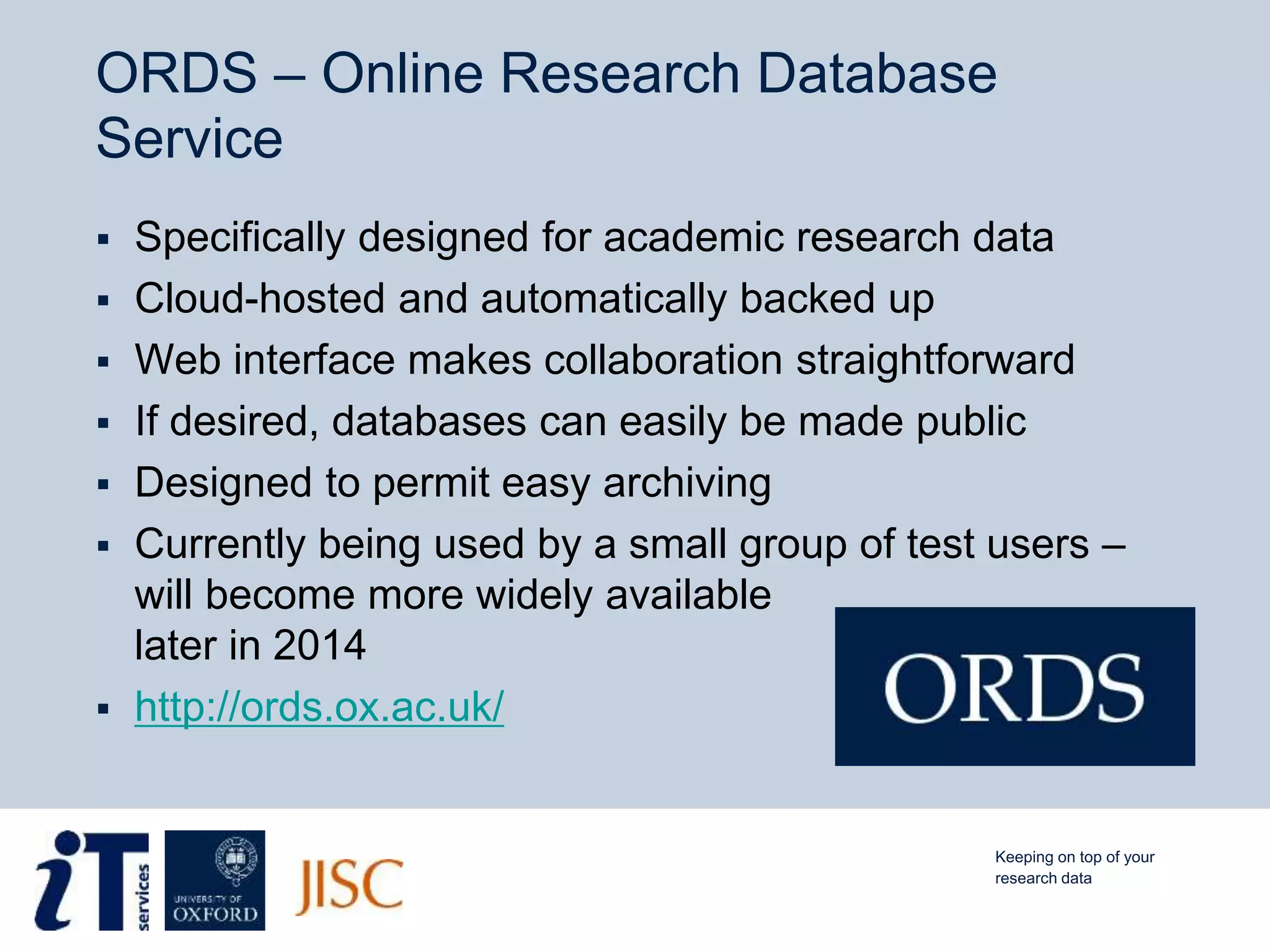 ORDS – Online Research Database
Service
 Specifically designed for academic research data
 Cloud-hosted and automatically backed up
 Web interface makes collaboration straightforward
 If desired, databases can easily be made public
 Designed to permit easy archiving
 Currently being used by a small group of test users –
will become more widely available
later in 2014
 http://ords.ox.ac.uk/
Keeping on top of your
research data
 