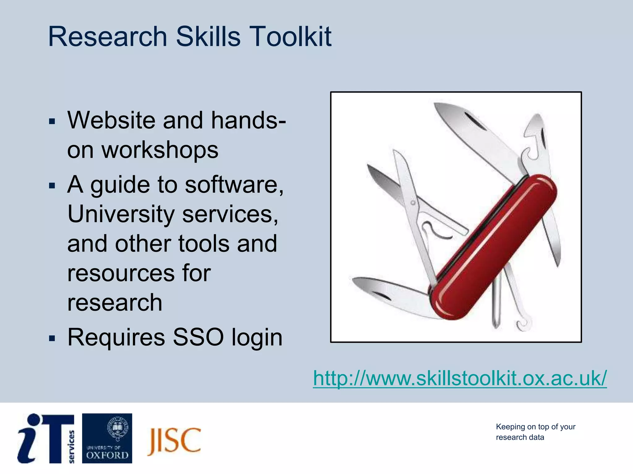 Research Skills Toolkit
 Website and hands-
on workshops
 A guide to software,
University services,
and other tools and
resources for
research
 Requires SSO login
http://www.skillstoolkit.ox.ac.uk/
Keeping on top of your
research data
 